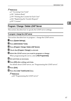 Page 75Administrator Tools
67
2
Reference
p.3 “Accessing User Tools”
p.181 “Address Book”
p.195 “Printing the Counter for Each User”
p.244 “Registering the Transfer Request”
p.257 “Counter”
Program / Change / Delete LDAP Server
This section describes how to specify the LDAP server settings.
To program / change the LDAP server
This section describes how to program / change the LDAP server.
APress [System Settings].
BPress [Administrator Tools].
CPress [Program / Change / Delete LDAP Server].
DCheck that [Program...