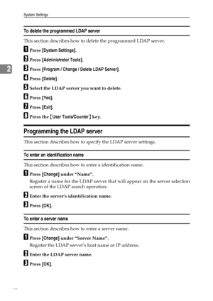 Page 76System Settings
68
2
To delete the programmed LDAP server
This section describes how to delete the programmed LDAP server.
APress [System Settings].
BPress [Administrator Tools].
CPress [Program / Change / Delete LDAP Server].
DPress [Delete].
ESelect the LDAP server you want to delete.
FPress [Yes].
GPress [Exit].
HPress the {User Tools/Counter} key.
Programming the LDAP server
This section describes how to specify the LDAP server settings.
To enter an identification name
This section describes how to...