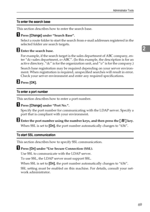 Page 77Administrator Tools
69
2
To enter the search base
This section describes how to enter the search base.
APress [Change] under “Search Base”.
Select a route folder to start the search from e-mail addresses registered in the
selected folder are search targets.
BEnter the search base.
For example, if the search target is the sales department of ABC company, en-
ter “dc=sales department, o=ABC”. (In this example, the description is for an
active directory. “dc” is for the organization unit, and “o” is for the...