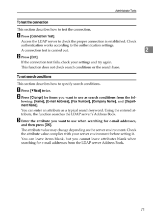 Page 79Administrator Tools
71
2
To test the connection
This section describes how to test the connection.
APress [Connection Test].
Access the LDAP server to check the proper connection is established. Check
authentication works according to the authentication settings.
A connection test is carried out.
BPress [Exit].
If the connection test fails, check your settings and try again.
This function does not check search conditions or the search base.
To set search conditions
This section describes how to specify...