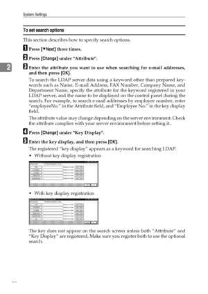 Page 80System Settings
72
2
To set search options
This section describes how to specify search options.
APress [TNext] three times.
BPress [Change] under Attribute.
CEnter the attribute you want to use when searching for e-mail addresses,
and then press [OK].
To search the LDAP server data using a keyword other than prepared key-
words such as Name, E-mail Address, FAX Number, Company Name, and
Department Name, specify the attribute for the keyword registered in your
LDAP server, and the name to be displayed on...