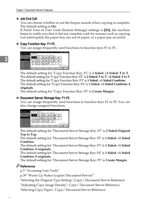 Page 84Copier / Document Server Features
76
3
❖Job End Call
You can choose whether or not the beeper sounds when copying is complete.
The default setting is On.
If Panel Tone of User Tools (System Settings) settings is [On], the machine
beeps to notify you that it did not complete a job for reasons such as copying
was interrupted, the paper tray ran out of paper, or a paper jam occurred.
❖Copy Function Key: F1-F5
You can assign frequently used functions to function keys F1 to F5.
The default setting for Copy...