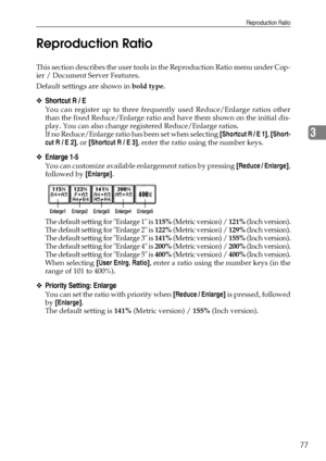 Page 85Reproduction Ratio
77
3 Reproduction Ratio
This section describes the user tools in the Reproduction Ratio menu under Cop-
ier / Document Server Features.
Default settings are shown in bold type.
❖Shortcut R / E
You can register up to three frequently used Reduce/Enlarge ratios other
than the fixed Reduce/Enlarge ratio and have them shown on the initial dis-
play. You can also change registered Reduce/Enlarge ratios.
If no Reduce/Enlarge ratio has been set when selecting [Shortcut R / E 1], [Short-
cut R...
