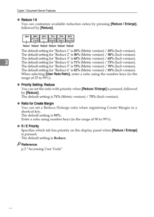 Page 86Copier / Document Server Features
78
3
❖Reduce 1-6
You can customize available reduction ratios by pressing [Reduce / Enlarge],
followed by [Reduce].
The default setting for Reduce 1 is 25% (Metric version) / 25% (Inch version).
The default setting for Reduce 2 is 50% (Metric version) / 50% (Inch version).
The default setting for Reduce 3 is 65% (Metric version) / 65% (Inch version).
The default setting for Reduce 4 is 71% (Metric version) / 73% (Inch version).
The default setting for Reduce 5 is 75%...