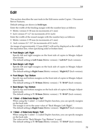 Page 87Edit
79
3 Edit
This section describes the user tools in the Edit menu under Copier / Document
Server Features.
Default settings are shown in bold type.
Enter the width of the binding margin with the number keys as follows:
 Metric version: 0–30 mm (in increments of 1 mm)
 Inch version: 0-1.2 (in increments of 0.1 inch)
Enter the width of the erased margin with the number keys as follows:
 Metric version: 2–99 mm (in increments of 1 mm)
  Inch version: 0.1-3.9 (in increments of 0.1 inch)
An image of...