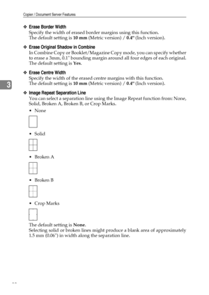 Page 88Copier / Document Server Features
80
3
❖Erase Border Width
Specify the width of erased border margins using this function.
The default setting is 10 mm (Metric version) / 0.4 (Inch version).
❖Erase Original Shadow in Combine
In Combine Copy or Booklet/Magazine Copy mode, you can specify whether
to erase a 3mm, 0.1 bounding margin around all four edges of each original.
The default setting is Yes.
❖Erase Centre Width
Specify the width of the erased centre margins with this function.
The default setting is...