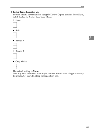 Page 89Edit
81
3
❖Double Copies Separation Line
You can select a separation line using the Double Copies function from: None,
Solid, Broken A, Broken B, or Crop Marks.
None
 Solid
Broken A
Broken B
 Crop Marks
The default setting is None.
Selecting solid or broken lines might produce a blank area of approximately
1.5 mm (0.06) in width along the separation line.
Downloaded From ManualsPrinter.com Manuals 