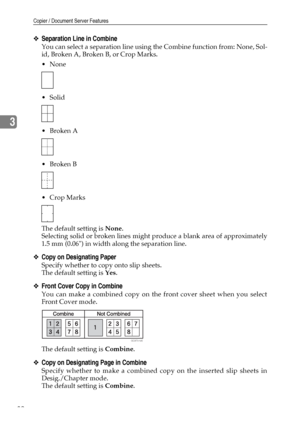 Page 90Copier / Document Server Features
82
3
❖Separation Line in Combine
You can select a separation line using the Combine function from: None, Sol-
id, Broken A, Broken B, or Crop Marks.
None
 Solid
Broken A
Broken B
 Crop Marks
The default setting is None.
Selecting solid or broken lines might produce a blank area of approximately
1.5 mm (0.06) in width along the separation line.
❖Copy on Designating Paper
Specify whether to copy onto slip sheets.
The default setting is Yes.
❖Front Cover Copy in...