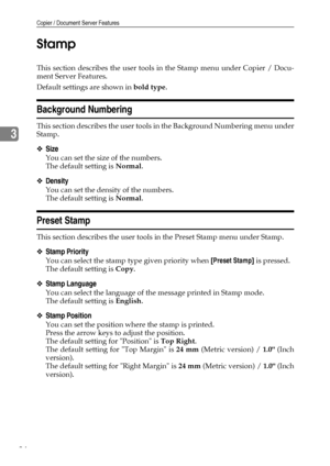 Page 92Copier / Document Server Features
84
3Stamp
This section describes the user tools in the Stamp menu under Copier / Docu-
ment Server Features.
Default settings are shown in bold type.
Background Numbering
This section describes the user tools in the Background Numbering menu under
Stamp.
❖Size
You can set the size of the numbers.
The default setting is Normal.
❖Density
You can set the density of the numbers.
The default setting is Normal.
Preset Stamp
This section describes the user tools in the Preset...