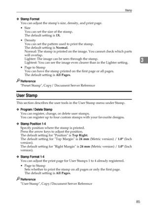 Page 93Stamp
85
3
❖Stamp Format
You can adjust the stamps size, density, and print page.
Size
You can set the size of the stamp.
The default setting is 1X.
Density
You can set the pattern used to print the stamp.
The default setting is Normal.
Normal: The stamp is printed on the image. You cannot check which parts
will overlap.
Lighter: The image can be seen through the stamp.
Lightest: You can see the image even clearer than in the Lighter setting.
 Page to Stamp
You can have the stamp printed on the first...