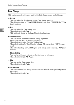 Page 94Copier / Document Server Features
86
3
Date Stamp
This section describes the user tools in the Date Stamp menu under Stamp.
❖Format
You can select the date format for the Date Stamp function.
The default setting is YYYY.MM.DD (Metric version) / MM / DD / YYYY
(Inch version).
❖Font
You can select the Date Stamp font.
The default setting is Font 1.
This setting is linked to the Page Numbering function.
❖Stamp Position
You can set the position where the stamp is printed.
Press the arrow keys to adjust the...