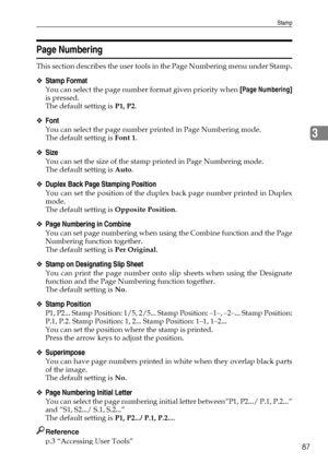 Page 95Stamp
87
3
Page Numbering
This section describes the user tools in the Page Numbering menu under Stamp.
❖Stamp Format
You can select the page number format given priority when [Page Numbering]
is pressed.
The default setting is P1, P2.
❖Font
You can select the page number printed in Page Numbering mode.
The default setting is Font 1.
❖Size
You can set the size of the stamp printed in Page Numbering mode.
The default setting is Auto.
❖Duplex Back Page Stamping Position
You can set the position of the...