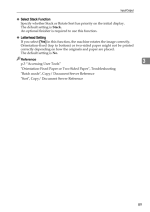 Page 97Input/Output
89
3
❖Select Stack Function
Specify whether Stack or Rotate Sort has priority on the initial display.
The default setting is Stack.
An optional finisher is required to use this function.
❖Letterhead Setting
If you select [Yes] in this function, the machine rotates the image correctly.
Orientation-fixed (top to bottom) or two-sided paper might not be printed
correctly depending on how the originals and paper are placed.
The default setting is No.
Reference
p.3 “Accessing User Tools”...