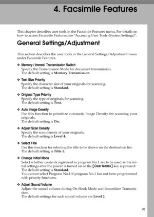 Page 9991
4. Facsimile Features
This chapter describes user tools in the Facsimile Features menu. For details on
how to access Facsimile Features, see Accessing User Tools (System Settings).
General Settings/Adjustment
This section describes the user tools in the General Settings/Adjustment menu
under Facsimile Features.
❖Memory / Immed. Transmission Switch
Specify the Transmission Mode for document transmission.
The default setting is Memory Transmission.
❖Text Size Priority
Specify the character size of your...