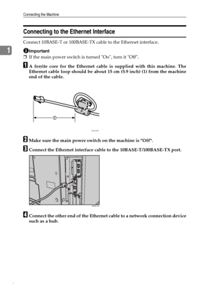 Page 14Connecting the Machine
6
1
Connecting to the Ethernet Interface
Connect 10BASE-T or 100BASE-TX cable to the Ethernet interface.
Important
❒If the main power switch is turned On, turn it Off.
AA ferrite core for the Ethernet cable is supplied with this machine. The
Ethernet cable loop should be about 15 cm (5.9 inch) (1) from the machine
end of the cable.
BMake sure the main power switch on the machine is Off.
CConnect the Ethernet interface cable to the 10BASE-T/100BASE-TX port.
DConnect the other end of...