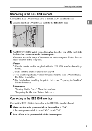 Page 17Connecting to the Interfaces
9
1
Connecting to the IEEE 1394 Interface
Connect the IEEE 1394 interface cable to the IEEE 1394 interface board.
AConnect the IEEE 1394 interface cable to the IEEE 1394 port.
BFor IEEE 1394 (SCSI print) connection, plug the other end of the cable into
the interface connector on the host computer.
Make sure about the shape of the connector to the computer. Fasten the con-
nector securely to the computer.
Note
❒Use the interface cable supplied with the IEEE 1394 interface...