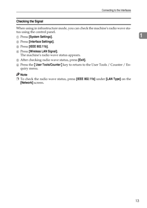 Page 21Connecting to the Interfaces
13
1
Checking the Signal
When using in infrastructure mode, you can check the machines radio wave sta-
tus using the control panel.
APress [System Settings].
BPress [Interface Settings].
CPress [IEEE 802.11b].
DPress [Wireless LAN Signal].
The machines radio wave status appears.
EAfter checking radio wave status, press [Exit].
FPress the {User Tools/Counter} key to return to the User Tools / Counter / En-
quiry menu.
Note
❒To check the radio wave status, press [IEEE 802.11b]...