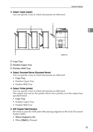 Page 51General Features
43
2
❖Output: Copier (copier)
You can specify a tray to which documents are delivered.
1.Copy Tray
2.Finisher Upper Tray
3.Finisher Shift Tray
❖Output: Document Server (Document Server)
You can specify a tray to which documents are delivered.
Copy Tray
 Finisher Upper Tray
 Finisher Shift Tray
❖Output: Printer (printer)
You can specify a tray to which documents are delivered.
The output trays set on the printer driver have priority over the output tray
specified below.
Copy Tray
...