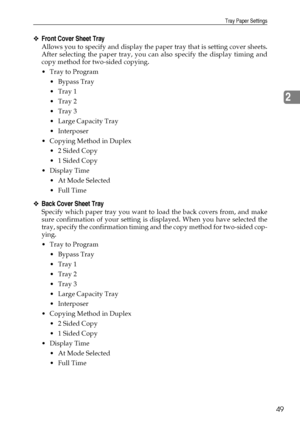 Page 57Tray Paper Settings
49
2
❖Front Cover Sheet Tray
Allows you to specify and display the paper tray that is setting cover sheets.
After selecting the paper tray, you can also specify the display timing and
copy method for two-sided copying.
Tray to Program
 Bypass Tray
Tray 1
Tray 2
Tray 3
 Large Capacity Tray
Interposer
 Copying Method in Duplex
 2 Sided Copy
 1 Sided Copy
Display Time
 At Mode Selected
 Full Time
❖Back Cover Sheet Tray
Specify which paper tray you want to load the back...