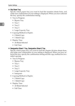 Page 58System Settings
50
2
❖Slip Sheet Tray
Specify which paper tray you want to load the insertion sheets from, and
make sure confirmation of your setting is displayed. When you have selected
the tray, specify the confirmation timing.
Tray to Program
 Bypass Tray
Tray 1
Tray 2
Tray 3
 Large Capacity Tray
 Copying Method in Duplex
 2 Sided Copy
 1 Sided Copy
Display Time
 At Mode Selected
 Full Time
❖Designation Sheet 1 Tray, Designation Sheet 2 Tray
Specify which paper tray you want to load the...