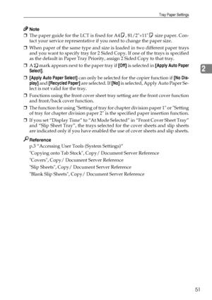 Page 59Tray Paper Settings
51
2
Note
❒The paper guide for the LCT is fixed for A4K, 81/2×11K size paper. Con-
tact your service representative if you need to change the paper size.
❒When paper of the same type and size is loaded in two different paper trays
and you want to specify tray for 2 Sided Copy. If one of the trays is specified
as the default in Paper Tray Priority, assign 2 Sided Copy to that tray.
❒A   mark appears next to the paper tray if [Off] is selected in [Apply Auto Paper
Select].
❒[Apply Auto...