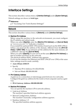 Page 63Interface Settings
55
2 Interface Settings
This section describes various items of [Interface Settings] under [System Settings].
Default settings are shown in bold type.
Reference
p.3 “Accessing User Tools (System Settings)”
Network
This section describes various items of [Network] under [Interface Settings].
❖Machine IPv4 Address
Before using this machine in the network environment, you must configure
the IP address and subnet mask.
When you select [Specify], enter the [Machine IPv4 Address] and...