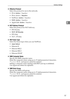 Page 65Interface Settings
57
2
❖Effective Protocol
Select the protocol to use in the network.
IPv4: Active / Inactive
 IPv6: Active / Inactive
NetWare: Active / Inactive
 SMB: Active / Inactive
 AppleTalk: Active / Inactive
❖NCP Delivery Protocol
Select the protocol for NCP delivery.
IPX Priority
TCP / IP Priority
IPX Only
 TCP / IP Only
❖NW Frame Type
Select the frame type when you use NetWare.
Auto Select
Ethernet II
 Ethernet 802.2
 Ethernet 802.3
 Ethernet SNAP
❖SMB Computer Name
Specify the...