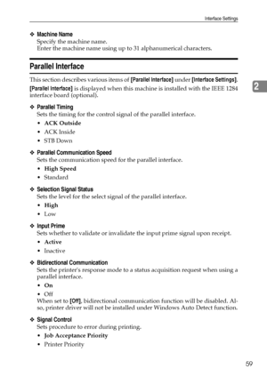 Page 67Interface Settings
59
2
❖Machine Name
Specify the machine name.
Enter the machine name using up to 31 alphanumerical characters.
Parallel Interface
This section describes various items of [Parallel Interface] under [Interface Settings].
[Parallel Interface] is displayed when this machine is installed with the IEEE 1284
interface board (optional).
❖Parallel Timing
Sets the timing for the control signal of the parallel interface.
ACK Outside
ACK Inside
STB Down
❖Parallel Communication Speed
Sets the...