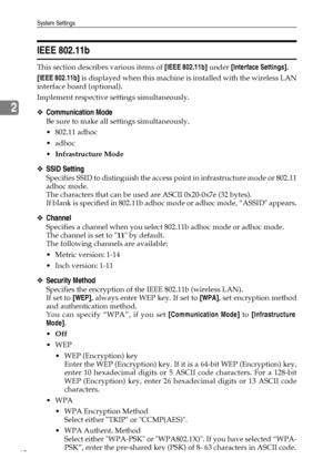 Page 70System Settings
62
2
IEEE 802.11b
This section describes various items of [IEEE 802.11b] under [Interface Settings].
[IEEE 802.11b] is displayed when this machine is installed with the wireless LAN
interface board (optional).
Implement respective settings simultaneously.
❖Communication Mode
Be sure to make all settings simultaneously.
 802.11 adhoc
adhoc
Infrastructure Mode
❖SSID Setting
Specifies SSID to distinguish the access point in infrastructure mode or 802.11
adhoc mode.
The characters that can...