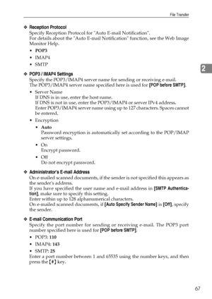 Page 75File Transfer
67
2
❖Reception Protocol
Specify Reception Protocol for Auto E-mail Notification.
For details about the Auto E-mail Notification function, see the Web Image
Monitor Help.
POP3
IMAP4
SMTP
❖POP3 / IMAP4 Settings
Specify the POP3/IMAP4 server name for sending or receiving e-mail.
The POP3/IMAP4 server name specified here is used for [POP before SMTP].
Server Name
If DNS is in use, enter the host name.
If DNS is not in use, enter the POP3/IMAP4 or server IPv4 address.
Enter POP3/IMAP4...