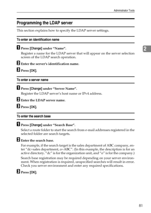 Page 89Administrator Tools
81
2
Programming the LDAP server
This section explains how to specify the LDAP server settings.
To enter an identification name
APress [Change] under “Name”.
Register a name for the LDAP server that will appear on the server selection
screen of the LDAP search operation.
BEnter the server’s identification name.
CPress [OK].
To enter a server name
APress [Change] under “Server Name”.
Register the LDAP server’s host name or IPv4 address.
BEnter the LDAP server name.
CPress [OK].
To...