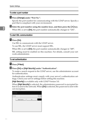 Page 90System Settings
82
2
To enter a port number
APress [Change] under “Port No.”.
Specify the port number for communicating with the LDAP server. Specify a
port that is compliant with your environment.
BEnter the port number using the number keys, and then press the {#} key.
When SSL is set to [On], the port number automatically changes to “636”.
To start SSL communication
APress [On].
Use SSL to communicate with the LDAP server.
To use SSL, the LDAP server must support SSL.
When SSL is set to [On], the port...