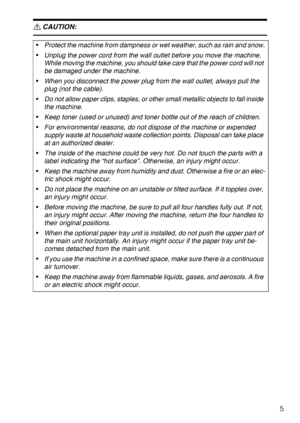 Page 115
R CAUTION:
 
Protect the machine from dampness or wet weather, such as rain and snow.
Unplug the power cord from the wall outlet before you move the machine. 
While moving the machine, you should take care that the power cord will not 
be damaged under the machine.
When you disconnect the power plug from the wall outlet, always pull the 
plug (not the cable).
Do not allow paper clips, staples, or other small metallic objects to fall inside 
the machine.
Keep toner (used or unused) and toner bottle...