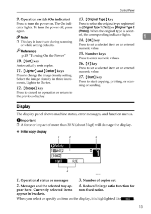 Page 19Control Panel
13
1
9.Operation switch (On indicator)
Press to turn the power on. The On indi-
cator lights. To turn the power off, press
again.
Note
❒This key is inactivate during scanning
or while setting defaults.
Reference
 p.15 “Turning On the Power” 
10. {Sort} key
Automatically sorts copies. 
11. {Lighter} and {Darker} keys
Press to change the image density setting.
Select the image density in three incre-
ments, Lighter to Darker.
12. {Escape} key
Press to cancel an operation or return to
the...