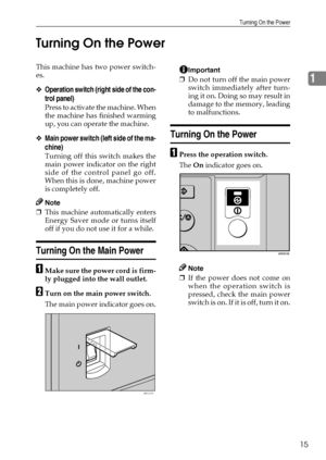 Page 21Turning On the Power
15
1 Turning On the Power
This machine has two power switch-
es.
❖Operation switch (right side of the con-
trol panel)
Press to activate the machine. When
the machine has finished warming
up, you can operate the machine.
❖Main power switch (left side of the ma-
chine)
Turning off this switch makes the
main power indicator on the right
side of the control panel go off.
When this is done, machine power
is completely off. 
Note
❒This machine automatically enters
Energy Saver mode or...