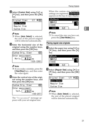 Page 27Placing Originals
21
2
BSelect [Custom Size] using {U} or
{T} key, and then press the {OK}
key.
Note
❒When [Auto Detect] is selected,
the size of the placed original
will be detected automatically.
CEnter the horizontal size of the
original using the number keys,
and then press the {OK} key.
Note
❒If you make a mistake, press the
{Clear/Stop} key, and then enter
the value again.
DEnter the vertical size of the origi-
nal using the number keys, and
then press the {OK} key.
The “
Programmed” message ap-...