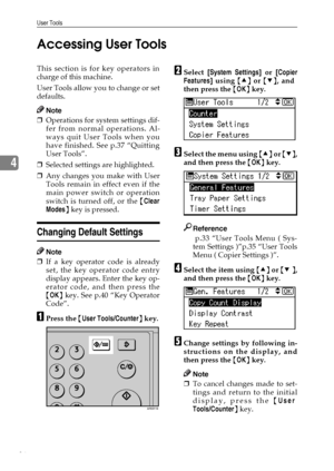 Page 42User Tools
36
4Accessing User Tools
This section is for key operators in
charge of this machine.
User Tools allow you to change or set
defaults.
Note
❒Operations for system settings dif-
fer from normal operations. Al-
ways quit User Tools when you
have finished. See p.37 “Quitting
User Tools”.
❒Selected settings are highlighted.
❒Any changes you make with User
Tools remain in effect even if the
main power switch or operation
switch is turned off, or the {Clear
Modes} key is pressed.
Changing Default...