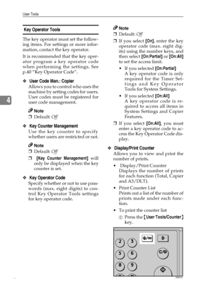 Page 46User Tools
40
4
 Key Operator Tools 
The key operator must set the follow-
ing items. For settings or more infor-
mation, contact the key operator.
It is recommended that the key oper-
ator program a key operator code
when performing the settings. See
p.40 “Key Operator Code”.
❖ User Code Man.: Copier 
Allows you to control who uses the
machine by setting codes for users.
User codes must be registered for
user code management.
Note
❒Default: Off 
❖ Key Counter Management 
Use the key counter to specify...