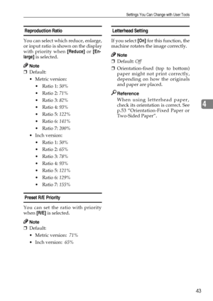 Page 49Settings You Can Change with User Tools
43
4
 Reproduction Ratio 
You can select which reduce, enlarge,
or input ratio is shown on the display
with priority when [Reduce] or [En-
large] is selected.
Note
❒Default: 
Metric version:
 Ratio 1: 50% 
 Ratio 2: 71% 
 Ratio 3: 82% 
 Ratio 4: 93% 
 Ratio 5: 122% 
 Ratio 6: 141% 
 Ratio 7: 200% 
 Inch version:
 Ratio 1: 50% 
 Ratio 2: 65% 
 Ratio 3: 78% 
 Ratio 4: 93% 
 Ratio 5: 121% 
 Ratio 6: 129% 
 Ratio 7: 155% 
 Preset R/E Priority 
You can...