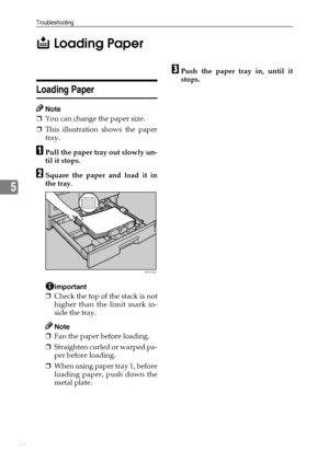Page 58Troubleshooting
52
5B Loading Paper
Loading Paper
Note
❒You can change the paper size.
❒This illustration shows the paper
tray.
APull the paper tray out slowly un-
til it stops.
BSquare the paper and load it in
the tray.
Important
❒Check the top of the stack is not
higher than the limit mark in-
side the tray.
Note
❒Fan the paper before loading.
❒Straighten curled or warped pa-
per before loading.
❒When using paper tray 1, before
loading paper, push down the
metal plate.
CPush the paper tray in, until...