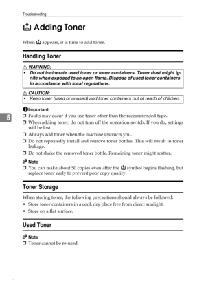 Page 60Troubleshooting
54
5D Adding Toner
When D appears, it is time to add toner.
Handling Toner
R WARNING:
R CAUTION:
Important
❒Faults may occur if you use toner other than the recommended type.
❒When adding toner, do not turn off the operation switch. If you do, settings
will be lost.
❒Always add toner when the machine instructs you.
❒Do not repeatedly install and remove toner bottles. This will result in toner
leakage.
❒Do not shake the removed toner bottle. Remaining toner might scatter.
Note
❒You can...