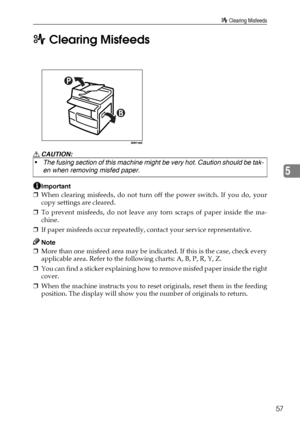 Page 63x Clearing Misfeeds
57
5 x Clearing Misfeeds
R CAUTION:
Important
❒When clearing misfeeds, do not turn off the power switch. If you do, your
copy settings are cleared.
❒To prevent misfeeds, do not leave any torn scraps of paper inside the ma-
chine.
❒If paper misfeeds occur repeatedly, contact your service representative.
Note
❒More than one misfeed area may be indicated. If this is the case, check every
applicable area. Refer to the following charts: A, B, P, R, Y, Z.
❒You can find a sticker explaining...