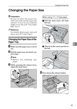 Page 65Changing the Paper Size
59
5 Changing the Paper Size
Preparation
Be sure to select the paper size
with User Tools and the paper size
selector. If you do not, misfeeds
might occur. See p.38 “Tray Paper
Size: Tray 1”.
Reference
For details about paper sizes and
types, see p.78 “Copy Paper”.
Changing the Paper Size of the 
Paper Tray
AMake sure the paper tray is not in
use.
BPull the paper tray out slowly un-
til it stops.
Note
❒Remove any remaining copy
paper.
CWhile pressing the release lever,
adjust the...