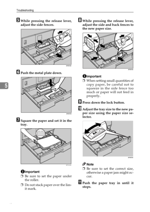 Page 66Troubleshooting
60
5
EWhile pressing the release lever,
adjust the side fences.
FPush the metal plate down.
GSquare the paper and set it in the
tray.
Important
❒Be sure to set the paper under
the roller.
❒Do not stack paper over the lim-
it mark.
HWhile pressing the release lever,
adjust the side and back fences to
the new paper size.
Important
❒When setting small quantities of
copy paper, be careful not to
squeeze in the side fence too
much or paper will not feed in
properly.
IPress down the lock...