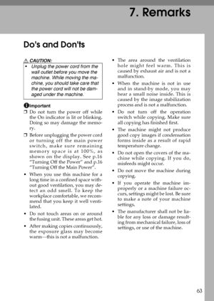 Page 6963
7. Remarks
Dos and Donts
R CAUTION:
Important
❒Do not turn the power off while
the On indicator is lit or blinking.
Doing so may damage the memo-
ry.
❒Before unplugging the power cord
or turning off the main power
switch, make sure remaining
memory space is at 100%, as
shown on the display. See p.16
“Turning Off the Power” and p.16
“Turning Off the Main Power”.
 When you use this machine for a
long time in a confined space with-
out good ventilation, you may de-
tect an odd smell. To keep the...