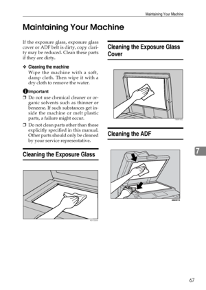 Page 73Maintaining Your Machine
67
7 Maintaining Your Machine
If the exposure glass, exposure glass
cover or ADF belt is dirty, copy clari-
ty may be reduced. Clean these parts
if they are dirty.
❖Cleaning the machine
Wipe the machine with a soft,
damp cloth. Then wipe it with a
dry cloth to remove the water.
Important
❒Do not use chemical cleaner or or-
ganic solvents such as thinner or
benzene. If such substances get in-
side the machine or melt plastic
parts, a failure might occur.
❒Do not clean parts other...