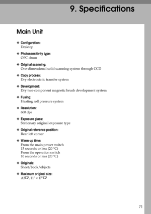 Page 7771
9. Specifications
Main Unit
❖Configuration:
Desktop
❖Photosensitivity type:
OPC drum
❖Original scanning:
One-dimensional solid scanning system through CCD
❖Copy process:
Dry electrostatic transfer system
❖Development:
Dry two-component magnetic brush development system
❖Fusing:
Heating roll pressure system
❖Resolution:
600 dpi
❖Exposure glass:
Stationary original exposure type
❖Original reference position:
Rear left corner
❖Warm-up time:
From the main power switch
15 seconds or less (20 °C)
From the...