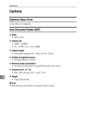 Page 80Specifications
74
9Options
Exposure Glass Cover
Lower this over originals.
Auto Document Feeder (ADF)
❖Mode:
ADF mode
❖Original size:
A3L – A5KL
 11 × 17L – 5
1/2 × 81/2KL
❖Original weight:
 One-sided originals: 52 – 105 g/m2 (14 – 28 lb)
❖Number of originals to be set:
 30 sheets (80 g/m2, 20 lb)
❖Maximum power consumption:
 less than 25 W (power is supplied from the main unit.)
❖Dimensions (W × D × H):
 550 × 470 × 90 mm, 21.7 × 18.6 × 3.6
❖Weight:
 7 kg (15 lb) or less
Note
❒Specifications are...