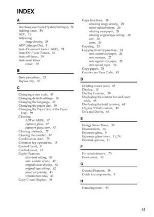 Page 8781
INDEX
A
Accessing user tools ( System Settings ),   36
Adding toner
,   54
ADF
,   11
Adjusting
image density
,   28
AOF (Always On)
,   41
Auto Document feeder (ADF)
,   74
Auto Off / Low Power
,   16
Auto off timer
,   39
Auto reset timer
copier
,   39
B
Basic procedure,   23
Bypass tray
,   10
C
Changing a user code,   45
Changing default settings
,   36
Changing the language
,   61
Changing the paper size
,   59
Changing the Paper Size of the Paper 
Tray
,   59
Cleaning
ADF or ARDF
,   67
exposure...