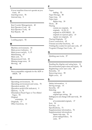 Page 8882
I
If your machine does not operate as you 
want
,   49
Inserting toner
,   56
Internal tray
,   9
K
Key Counter Management,   40
Key Operator Code
,   40
Key Operator Tools
,   40
Key Repeat
,   38
L
Loading paper,   52
M
Machine environment,   64
Main power indicator
,   9
Main power switch
,   9, 15
Maintaining
,   67
Main unit
,   71
Measurement Unit
,   38
Missing image area
,   18
Moving
,   64
N
Non-compatible originals for the ADF or 
ARDF
,   18
O
Operating environment,   70
Operating...